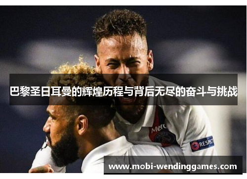 巴黎圣日耳曼的辉煌历程与背后无尽的奋斗与挑战