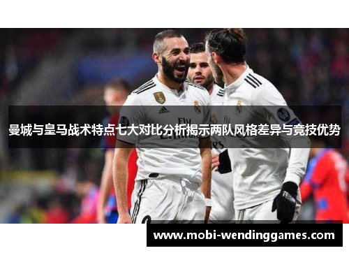 曼城与皇马战术特点七大对比分析揭示两队风格差异与竞技优势