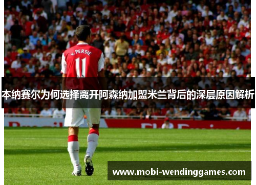 本纳赛尔为何选择离开阿森纳加盟米兰背后的深层原因解析