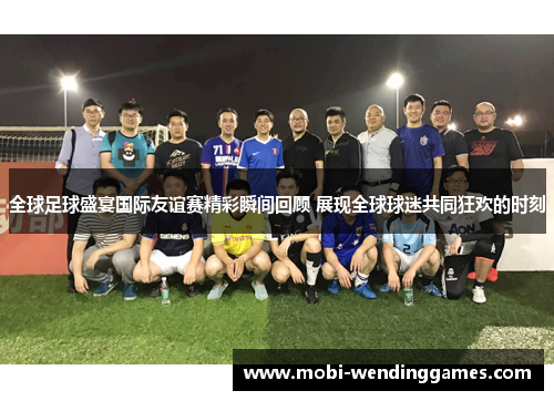 全球足球盛宴国际友谊赛精彩瞬间回顾 展现全球球迷共同狂欢的时刻