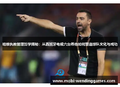哈维执教管理哲学揭秘：从西班牙电视六台看他如何塑造球队文化与成功