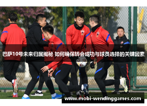 巴萨10号未来归属揭秘 如何确保转会成功与球员选择的关键因素