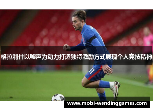 格拉利什以嘘声为动力打造独特激励方式展现个人竞技精神