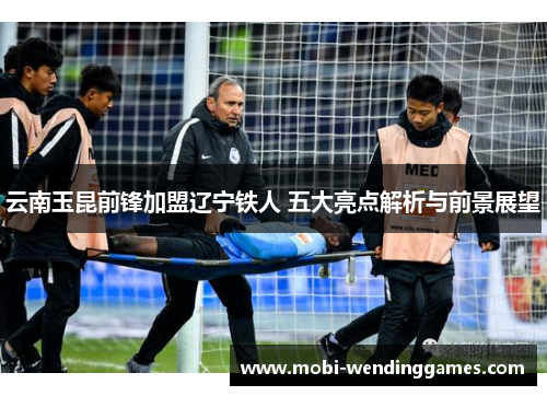 云南玉昆前锋加盟辽宁铁人 五大亮点解析与前景展望