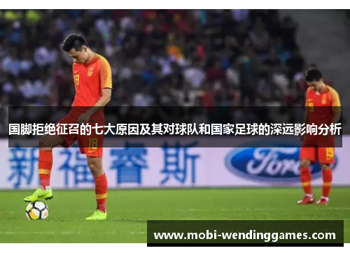 国脚拒绝征召的七大原因及其对球队和国家足球的深远影响分析