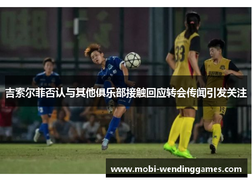 吉索尔菲否认与其他俱乐部接触回应转会传闻引发关注