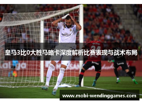 皇马3比0大胜马略卡深度解析比赛表现与战术布局