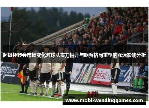 超级杯转会市场变化对球队实力提升与联赛格局重塑的深远影响分析