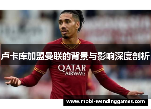 卢卡库加盟曼联的背景与影响深度剖析 卢卡库加盟曼联的背景与影响深度剖析