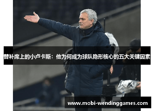 替补席上的小卢卡斯：他为何成为球队隐形核心的五大关键因素