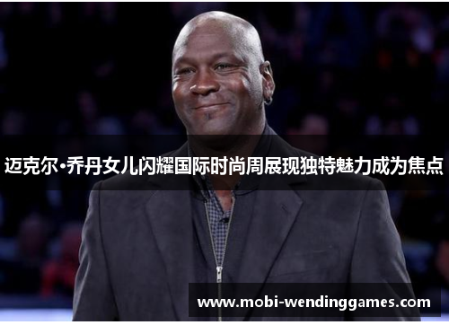 迈克尔·乔丹女儿闪耀国际时尚周展现独特魅力成为焦点