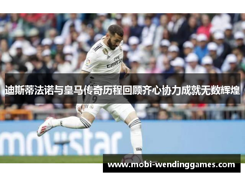 迪斯蒂法诺与皇马传奇历程回顾齐心协力成就无数辉煌