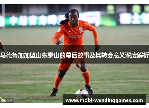 马德鲁加加盟山东泰山的幕后故事及其转会意义深度解析