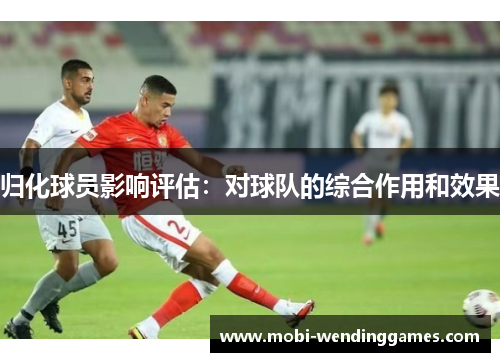 归化球员影响评估：对球队的综合作用和效果