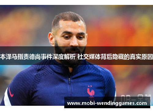本泽马指责德尚事件深度解析 社交媒体背后隐藏的真实原因