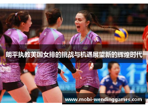 朗平执教美国女排的挑战与机遇展望新的辉煌时代 朗平执教美国女排的挑战与机遇展望新的辉煌时代