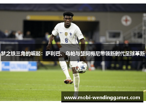 梦之铁三角的崛起：萨利巴、乌帕与楚阿梅尼带领新时代足球革新