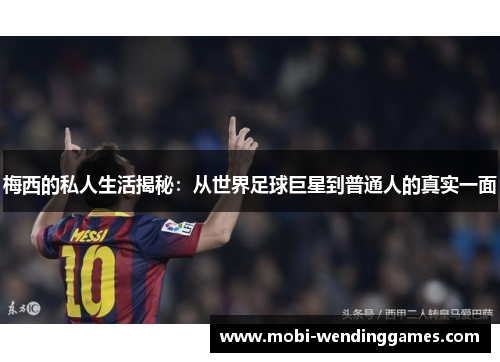 梅西的私人生活揭秘：从世界足球巨星到普通人的真实一面