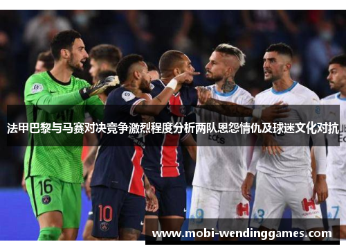 法甲巴黎与马赛对决竞争激烈程度分析两队恩怨情仇及球迷文化对抗
