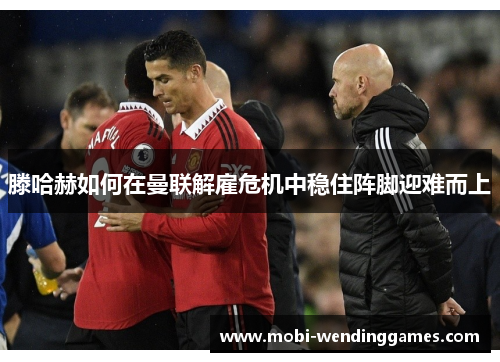 滕哈赫如何在曼联解雇危机中稳住阵脚迎难而上